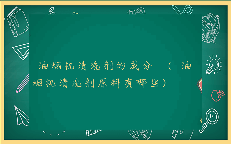 油烟机清洗剂的成分 (油烟机清洗剂原料有哪些)